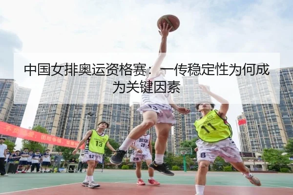 中国女排奥运资格赛：一传稳定性为何成为关键因素